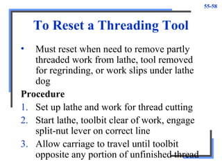 55-58
To Reset a Threading Tool
• Must reset when need to remove partly
threaded work from lathe, tool removed
for regrinding, or work slips under lathe
dog
Procedure
1. Set up lathe and work for thread cutting
2. Start lathe, toolbit clear of work, engage
split-nut lever on correct line
3. Allow carriage to travel until toolbit
opposite any portion of unfinished thread
 