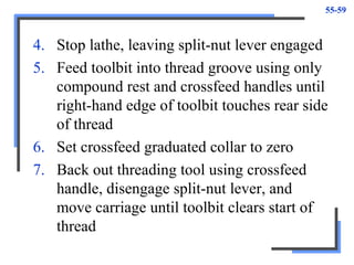55-59
4. Stop lathe, leaving split-nut lever engaged
5. Feed toolbit into thread groove using only
compound rest and crossfeed handles until
right-hand edge of toolbit touches rear side
of thread
6. Set crossfeed graduated collar to zero
7. Back out threading tool using crossfeed
handle, disengage split-nut lever, and
move carriage until toolbit clears start of
thread
 