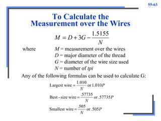55-63
To Calculate the
Measurement over the Wires
N
GDM
5155.1
3 −+=
where M = measurement over the wires
D = major diameter of the thread
G = diameter of the wire size used
N = number of tpi
Any of the following formulas can be used to calculate G:
P
N
P
N
P
N
.505or
.505
ireSmallest w
.57735or
.57735
wiresize-Best
1.010or
010.1
reLargest wi
=
=
=
 
