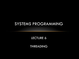 SYSTEMS PROGRAMMING
LECTURE 6
THREADING
 