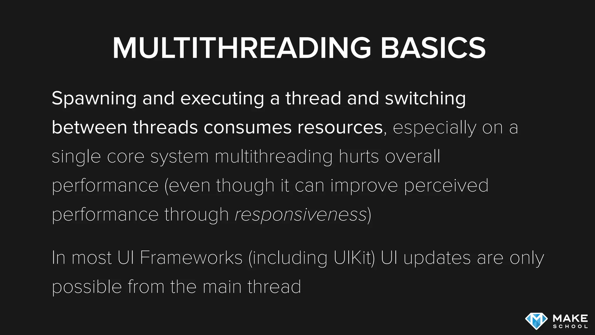MULTITHREADING BASICS
Spawning and executing a thread and switching
between threads consumes resources, especially on a
single core system multithreading hurts overall
performance (even though it can improve perceived
performance through responsiveness)
In most UI Frameworks (including UIKit) UI updates are only
possible from the main thread
 