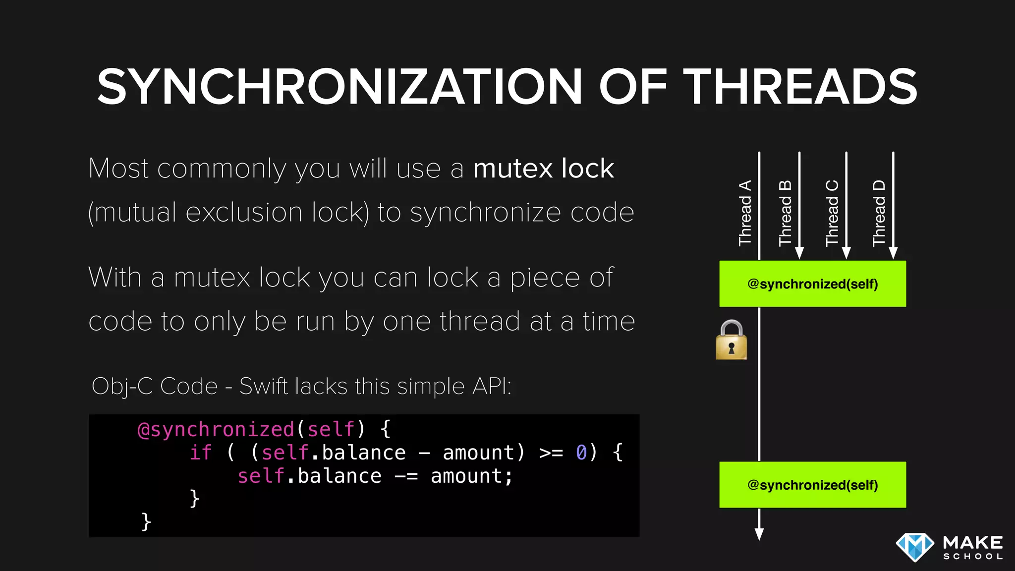 SYNCHRONIZATION OF THREADS
Most commonly you will use a mutex lock
(mutual exclusion lock) to synchronize code
With a mutex lock you can lock a piece of
code to only be run by one thread at a time
@synchronized(self)
ThreadA
@synchronized(self)
ThreadB
ThreadC
ThreadD
@synchronized(self) {
if ( (self.balance - amount) >= 0) {
self.balance -= amount;
}
}
Obj-C Code - Swift lacks this simple API:
 