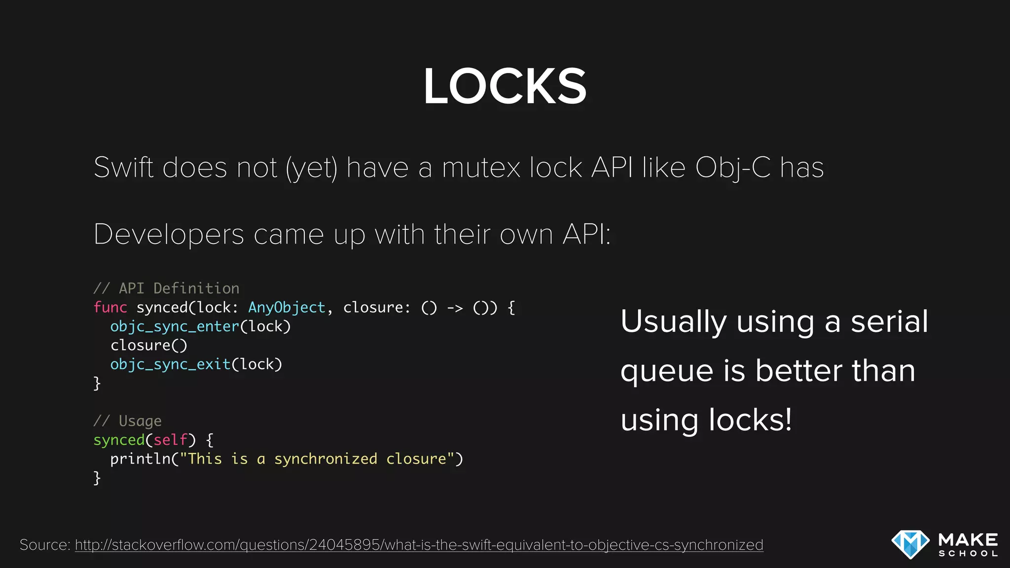 LOCKS
Swift does not (yet) have a mutex lock API like Obj-C has
Developers came up with their own API:
// API Definition
func synced(lock: AnyObject, closure: () -> ()) {
objc_sync_enter(lock)
closure()
objc_sync_exit(lock)
}
// Usage
synced(self) {
println("This is a synchronized closure")
}
Source: http://stackoverﬂow.com/questions/24045895/what-is-the-swift-equivalent-to-objective-cs-synchronized
Usually using a serial 
queue is better than  
using locks!
 