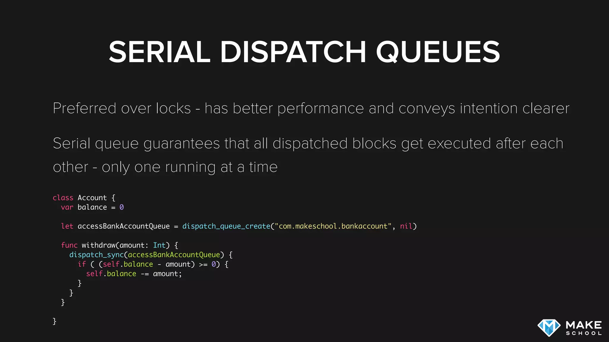 SERIAL DISPATCH QUEUES
Preferred over locks - has better performance and conveys intention clearer
Serial queue guarantees that all dispatched blocks get executed after each
other - only one running at a time
class Account {
var balance = 0
let accessBankAccountQueue = dispatch_queue_create("com.makeschool.bankaccount", nil)
func withdraw(amount: Int) {
dispatch_sync(accessBankAccountQueue) {
if ( (self.balance - amount) >= 0) {
self.balance -= amount;
}
}
}
}
 