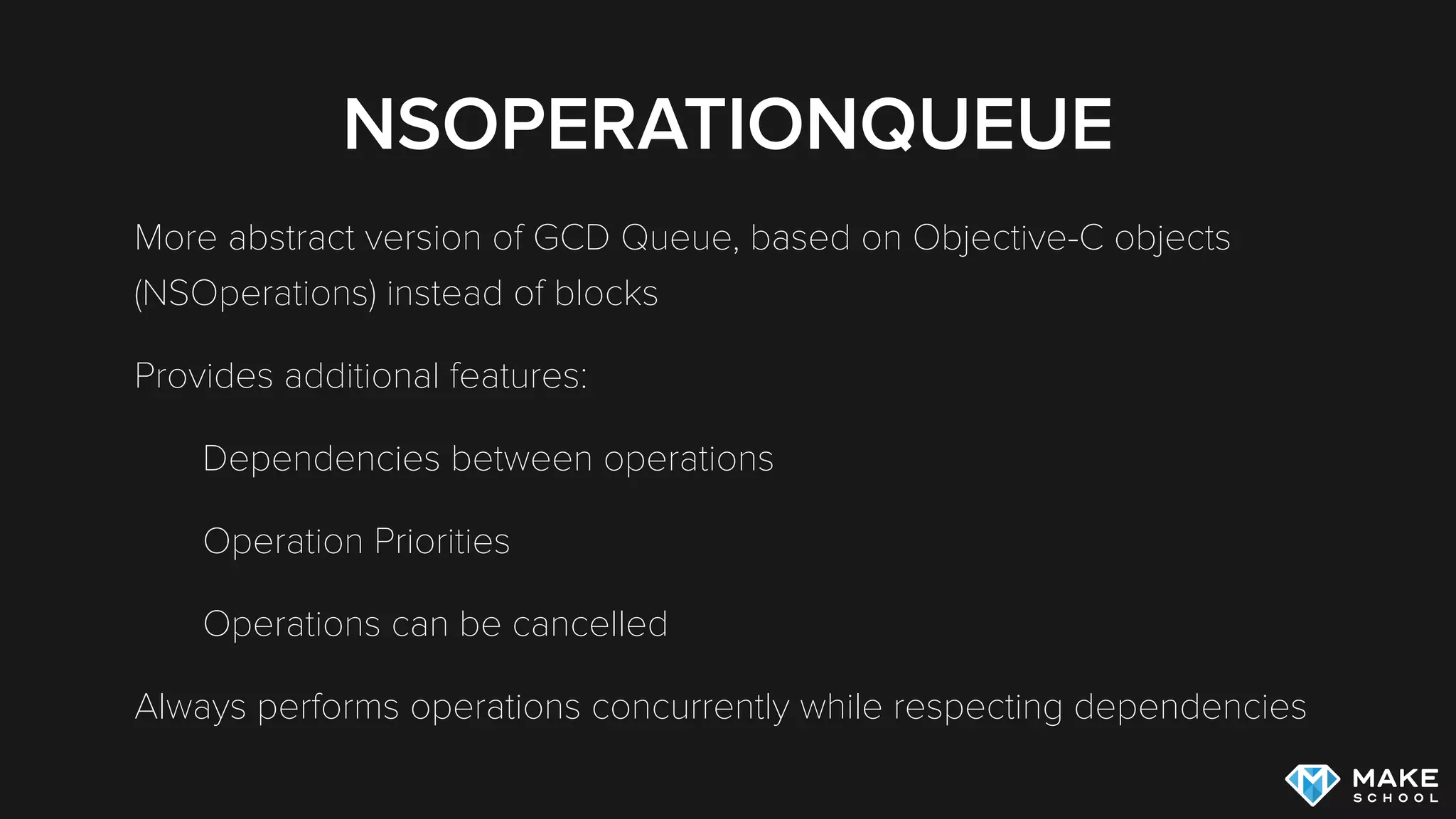 NSOPERATIONQUEUE
More abstract version of GCD Queue, based on Objective-C objects
(NSOperations) instead of blocks
Provides additional features:
Dependencies between operations
Operation Priorities
Operations can be cancelled
Always performs operations concurrently while respecting dependencies
 