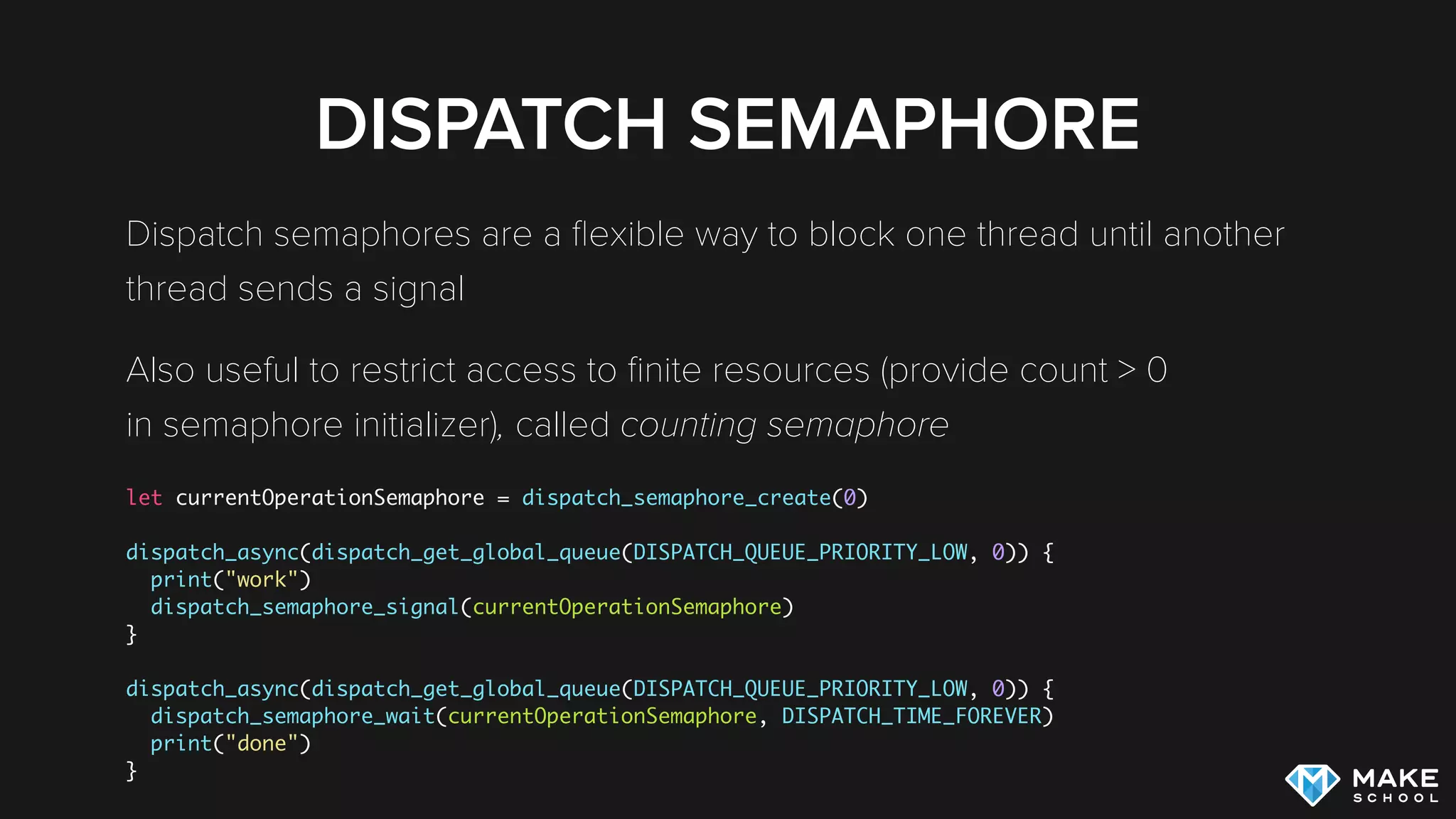 DISPATCH SEMAPHORE
Dispatch semaphores are a ﬂexible way to block one thread until another
thread sends a signal
Also useful to restrict access to ﬁnite resources (provide count > 0 
in semaphore initializer), called counting semaphore
let currentOperationSemaphore = dispatch_semaphore_create(0)
dispatch_async(dispatch_get_global_queue(DISPATCH_QUEUE_PRIORITY_LOW, 0)) {
print("work")
dispatch_semaphore_signal(currentOperationSemaphore)
}
dispatch_async(dispatch_get_global_queue(DISPATCH_QUEUE_PRIORITY_LOW, 0)) {
dispatch_semaphore_wait(currentOperationSemaphore, DISPATCH_TIME_FOREVER)
print("done")
}
 
