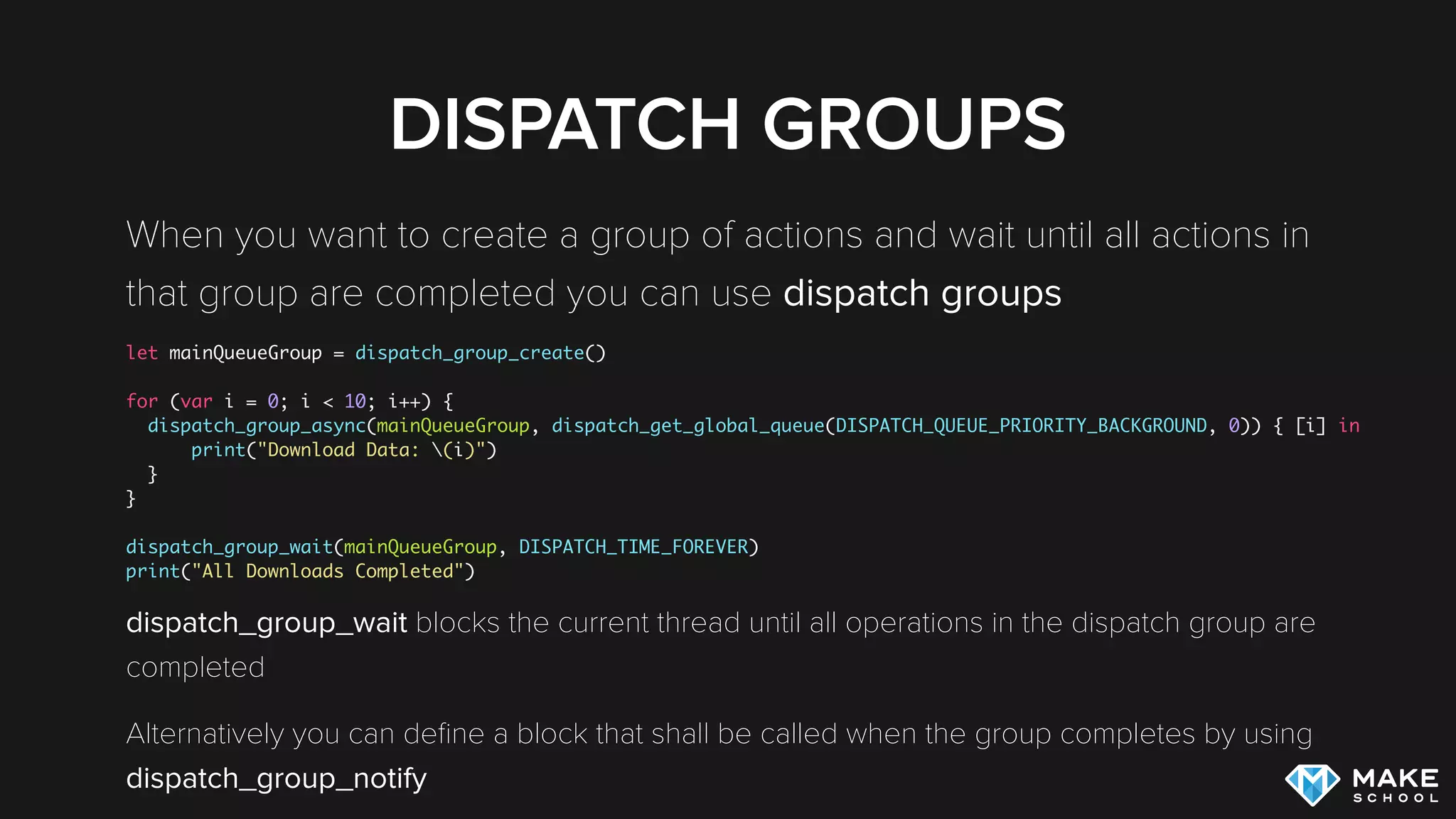DISPATCH GROUPS
When you want to create a group of actions and wait until all actions in
that group are completed you can use dispatch groups
let mainQueueGroup = dispatch_group_create()
for (var i = 0; i < 10; i++) {
dispatch_group_async(mainQueueGroup, dispatch_get_global_queue(DISPATCH_QUEUE_PRIORITY_BACKGROUND, 0)) { [i] in
print("Download Data: (i)")
}
}
dispatch_group_wait(mainQueueGroup, DISPATCH_TIME_FOREVER)
print("All Downloads Completed")
dispatch_group_wait blocks the current thread until all operations in the dispatch group are
completed
Alternatively you can deﬁne a block that shall be called when the group completes by using
dispatch_group_notify
 