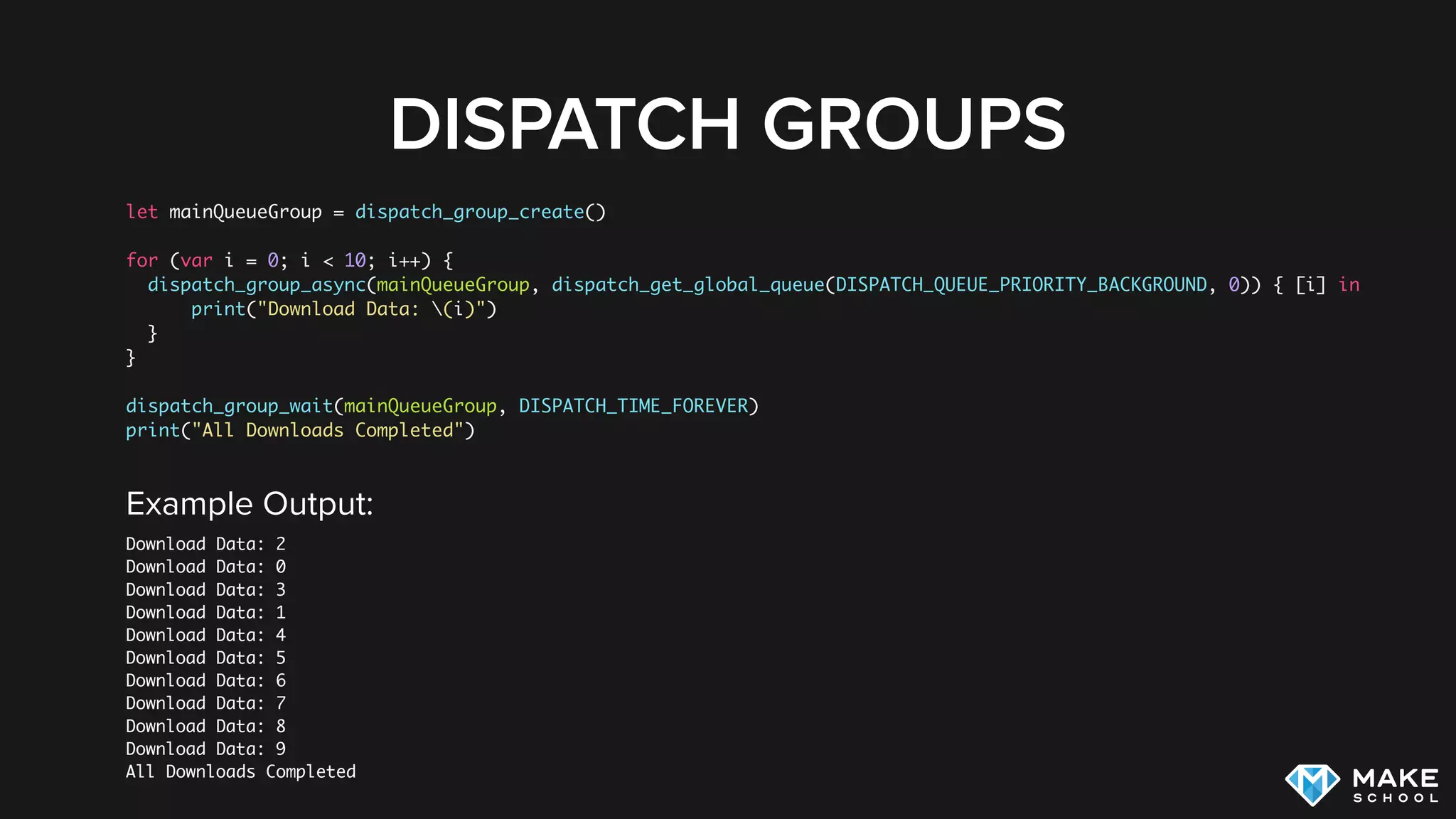DISPATCH GROUPS
let mainQueueGroup = dispatch_group_create()
for (var i = 0; i < 10; i++) {
dispatch_group_async(mainQueueGroup, dispatch_get_global_queue(DISPATCH_QUEUE_PRIORITY_BACKGROUND, 0)) { [i] in
print("Download Data: (i)")
}
}
dispatch_group_wait(mainQueueGroup, DISPATCH_TIME_FOREVER)
print("All Downloads Completed")
Example Output:
Download Data: 2
Download Data: 0
Download Data: 3
Download Data: 1
Download Data: 4
Download Data: 5
Download Data: 6
Download Data: 7
Download Data: 8
Download Data: 9
All Downloads Completed
 