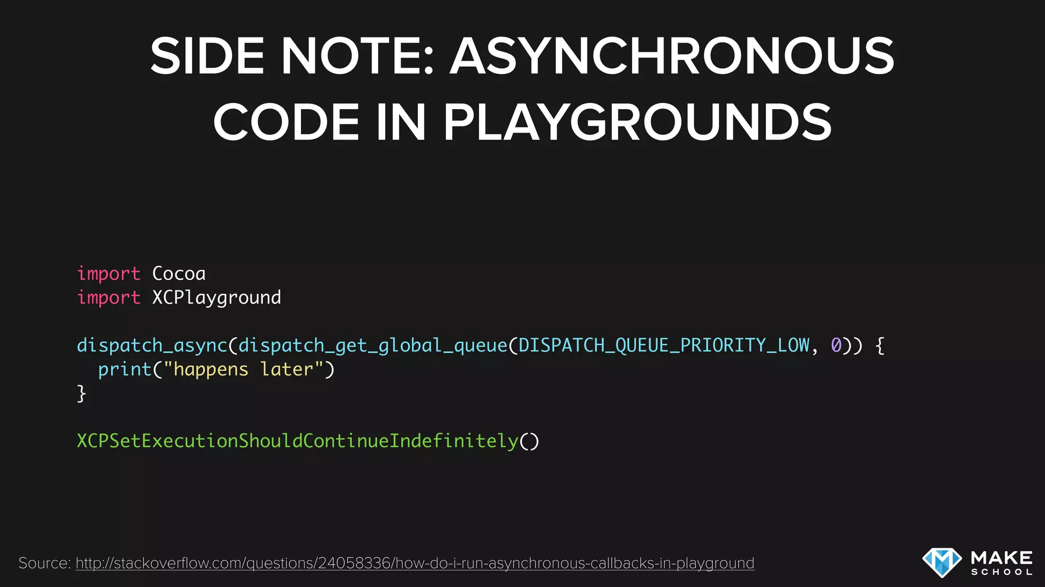 SIDE NOTE: ASYNCHRONOUS
CODE IN PLAYGROUNDS
import Cocoa
import XCPlayground
dispatch_async(dispatch_get_global_queue(DISPATCH_QUEUE_PRIORITY_LOW, 0)) {
print("happens later")
}
XCPSetExecutionShouldContinueIndefinitely()
Source: http://stackoverﬂow.com/questions/24058336/how-do-i-run-asynchronous-callbacks-in-playground
 