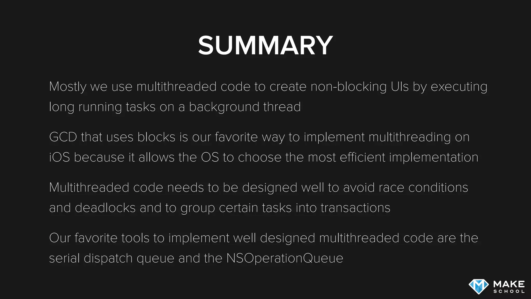 SUMMARY
Mostly we use multithreaded code to create non-blocking UIs by executing
long running tasks on a background thread
GCD that uses blocks is our favorite way to implement multithreading on
iOS because it allows the OS to choose the most eﬃcient implementation
Multithreaded code needs to be designed well to avoid race conditions
and deadlocks and to group certain tasks into transactions
Our favorite tools to implement well designed multithreaded code are the
serial dispatch queue and the NSOperationQueue
 