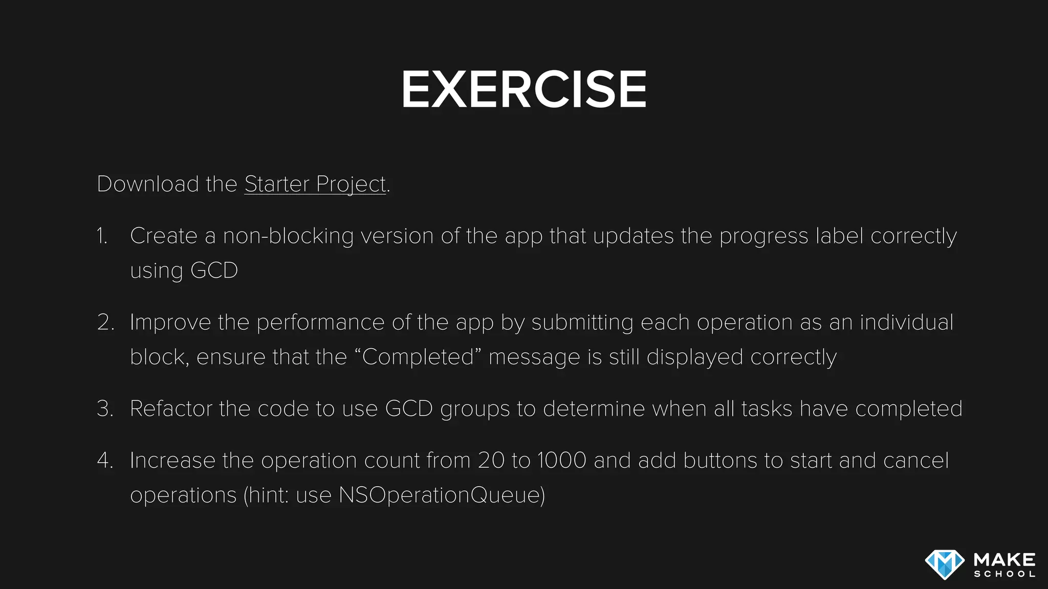 EXERCISE
Download the Starter Project.
1. Create a non-blocking version of the app that updates the progress label correctly
using GCD
2. Improve the performance of the app by submitting each operation as an individual
block, ensure that the “Completed” message is still displayed correctly
3. Refactor the code to use GCD groups to determine when all tasks have completed
4. Increase the operation count from 20 to 1000 and add buttons to start and cancel
operations (hint: use NSOperationQueue)
 