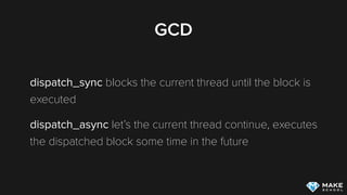 GCD
dispatch_sync blocks the current thread until the block is
executed
dispatch_async let’s the current thread continue, executes
the dispatched block some time in the future
 
