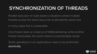SYNCHRONIZATION OF THREADS
Parallel execution of code leads to situations where multiple
threads access the same resources at (almost) the same time
In many cases this is undesirable:
One thread reads an instance of NSMutableArray while another
thread manipulates the same instance (unpredictable result)
Some operations in our applications need to be performed
atomically
 