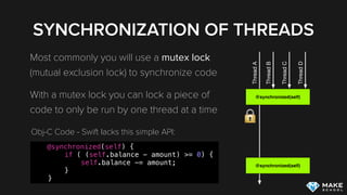 SYNCHRONIZATION OF THREADS
Most commonly you will use a mutex lock
(mutual exclusion lock) to synchronize code
With a mutex lock you can lock a piece of
code to only be run by one thread at a time
@synchronized(self)
ThreadA
@synchronized(self)
ThreadB
ThreadC
ThreadD
@synchronized(self) {
if ( (self.balance - amount) >= 0) {
self.balance -= amount;
}
}
Obj-C Code - Swift lacks this simple API:
 