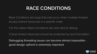 RACE CONDITIONS
Race Conditions are bugs that only occur when multiple threads
access shared resources in a speciﬁc order
For this reason Race Conditions are very hard to debug
Critical shared resources should be protected by synchronization
Debugging threading issues can become almost impossible -
good design upfront is extremely important
 