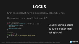 LOCKS
Swift does not (yet) have a mutex lock API like Obj-C has
Developers came up with their own API:
// API Definition
func synced(lock: AnyObject, closure: () -> ()) {
objc_sync_enter(lock)
closure()
objc_sync_exit(lock)
}
// Usage
synced(self) {
println("This is a synchronized closure")
}
Source: http://stackoverﬂow.com/questions/24045895/what-is-the-swift-equivalent-to-objective-cs-synchronized
Usually using a serial 
queue is better than  
using locks!
 