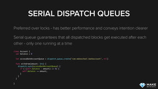 SERIAL DISPATCH QUEUES
Preferred over locks - has better performance and conveys intention clearer
Serial queue guarantees that all dispatched blocks get executed after each
other - only one running at a time
class Account {
var balance = 0
let accessBankAccountQueue = dispatch_queue_create("com.makeschool.bankaccount", nil)
func withdraw(amount: Int) {
dispatch_sync(accessBankAccountQueue) {
if ( (self.balance - amount) >= 0) {
self.balance -= amount;
}
}
}
}
 