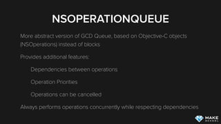 NSOPERATIONQUEUE
More abstract version of GCD Queue, based on Objective-C objects
(NSOperations) instead of blocks
Provides additional features:
Dependencies between operations
Operation Priorities
Operations can be cancelled
Always performs operations concurrently while respecting dependencies
 