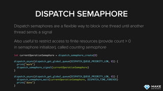 DISPATCH SEMAPHORE
Dispatch semaphores are a ﬂexible way to block one thread until another
thread sends a signal
Also useful to restrict access to ﬁnite resources (provide count > 0 
in semaphore initializer), called counting semaphore
let currentOperationSemaphore = dispatch_semaphore_create(0)
dispatch_async(dispatch_get_global_queue(DISPATCH_QUEUE_PRIORITY_LOW, 0)) {
print("work")
dispatch_semaphore_signal(currentOperationSemaphore)
}
dispatch_async(dispatch_get_global_queue(DISPATCH_QUEUE_PRIORITY_LOW, 0)) {
dispatch_semaphore_wait(currentOperationSemaphore, DISPATCH_TIME_FOREVER)
print("done")
}
 