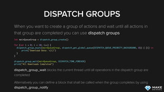 DISPATCH GROUPS
When you want to create a group of actions and wait until all actions in
that group are completed you can use dispatch groups
let mainQueueGroup = dispatch_group_create()
for (var i = 0; i < 10; i++) {
dispatch_group_async(mainQueueGroup, dispatch_get_global_queue(DISPATCH_QUEUE_PRIORITY_BACKGROUND, 0)) { [i] in
print("Download Data: (i)")
}
}
dispatch_group_wait(mainQueueGroup, DISPATCH_TIME_FOREVER)
print("All Downloads Completed")
dispatch_group_wait blocks the current thread until all operations in the dispatch group are
completed
Alternatively you can deﬁne a block that shall be called when the group completes by using
dispatch_group_notify
 
