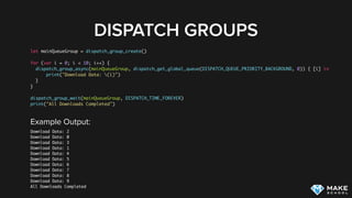 DISPATCH GROUPS
let mainQueueGroup = dispatch_group_create()
for (var i = 0; i < 10; i++) {
dispatch_group_async(mainQueueGroup, dispatch_get_global_queue(DISPATCH_QUEUE_PRIORITY_BACKGROUND, 0)) { [i] in
print("Download Data: (i)")
}
}
dispatch_group_wait(mainQueueGroup, DISPATCH_TIME_FOREVER)
print("All Downloads Completed")
Example Output:
Download Data: 2
Download Data: 0
Download Data: 3
Download Data: 1
Download Data: 4
Download Data: 5
Download Data: 6
Download Data: 7
Download Data: 8
Download Data: 9
All Downloads Completed
 