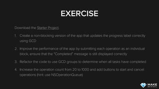 EXERCISE
Download the Starter Project.
1. Create a non-blocking version of the app that updates the progress label correctly
using GCD
2. Improve the performance of the app by submitting each operation as an individual
block, ensure that the “Completed” message is still displayed correctly
3. Refactor the code to use GCD groups to determine when all tasks have completed
4. Increase the operation count from 20 to 1000 and add buttons to start and cancel
operations (hint: use NSOperationQueue)
 