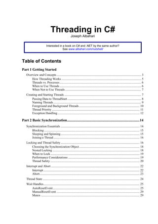 Threading in C#
                                                        Joseph Albahari

                           Interested in a book on C# and .NET by the same author?
                                         See www.albahari.com/nutshell/



Table of Contents
Part 1 Getting Started
   Overview and Concepts ............................................................................................................. 3
       How Threading Works ....................................................................................................... 5
       Threads vs. Processes ......................................................................................................... 6
       When to Use Threads ......................................................................................................... 6
       When Not to Use Threads .................................................................................................. 7
   Creating and Starting Threads ................................................................................................... 7
       Passing Data to ThreadStart ............................................................................................... 8
       Naming Threads ................................................................................................................. 9
       Foreground and Background Threads .............................................................................. 10
       Thread Priority ................................................................................................................. 11
       Exception Handling .......................................................................................................... 12

Part 2 Basic Synchronization.............................................................................. 14
   Synchronization Essentials ...................................................................................................... 14
       Blocking ........................................................................................................................... 15
       Sleeping and Spinning ...................................................................................................... 15
       Joining a Thread ............................................................................................................... 16
   Locking and Thread Safety ...................................................................................................... 16
       Choosing the Synchronization Object .............................................................................. 18
       Nested Locking ................................................................................................................ 18
       When to Lock ................................................................................................................... 19
       Performance Considerations ............................................................................................ 19
       Thread Safety ................................................................................................................... 20
   Interrupt and Abort .................................................................................................................. 22
        Interrupt ............................................................................................................................ 22
        Abort................................................................................................................................. 23
   Thread State ............................................................................................................................. 24
   Wait Handles ............................................................................................................................ 25
       AutoResetEvent ................................................................................................................ 25
       ManualResetEvent ........................................................................................................... 29
       Mutex ............................................................................................................................... 29
 