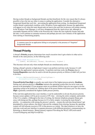 Having worker threads as background threads can then beneficial, for the very reason that it's always
possible to have the last say when it comes to ending the application. Consider the alternative –
foreground thread that won't die – preventing the application from exiting. An abandoned foreground
worker thread is particularly insidious with a Windows Forms application, because the application
will appear to exit when the main thread ends (at least to the user) but its process will remain running.
In the Windows Task Manager, it will have disappeared from the Applications tab, although its
executable filename still be visible in the Processes tab. Unless the user explicitly locates and ends
the task, it will continue to consume resources and perhaps prevent a new instance of the application
from starting or functioning properly.


     A common cause for an application failing to exit properly is the presence of “forgotten”
     foregrounds threads.


Thread Priority
A thread’s Priority property determines how much execution time it gets relative to other active
threads in the same process, on the following scale:
    public enum ThreadPriority
      { Lowest, BelowNormal, Normal, AboveNormal, Highest }

This becomes relevant only when multiple threads are simultaneously active.
Setting a thread’s priority to high doesn’t mean it can perform real-time work, because it’s still
limited by the application’s process priority. To perform real-time work, the Process class in
System.Diagnostics must also be used to elevate the process priority as follows (I didn't tell you how
to do this):
    Process.GetCurrentProcess().PriorityClass =
       ProcessPriorityClass.High;

ProcessPriorityClass.High is actually one notch short of the highest process priority: Realtime.
Setting one's process priority to Realtime instructs the operating system that you never want your
process to be preempted. If your program enters an accidental infinite loop you can expect even the
operating system to be locked out. Nothing short of the power button will rescue you! For this reason,
High is generally considered the highest usable process priority.
If the real-time application has a user interface, it can be undesirable to elevate the process priority
because screen updates will be given excessive CPU time – slowing the entire computer, particularly
if the UI is complex. (Although at the time of writing, the Internet telephony program Skype gets
away with doing just this, perhaps because its UI is fairly simple). Lowering the main thread’s
priority – in conjunction with raising the process’s priority – ensures the real-time thread doesn’t get
preempted by screen redraws, but doesn’t prevent the computer from slowing, because the operating
system will still allocate excessive CPU to the process as a whole. The ideal solution is to have the
real-time work and user interface in separate processes (with different priorities), communicating via
Remoting or shared memory. Shared memory requires P/Invoking the Win32 API (web-search
CreateFileMapping and MapViewOfFile).




                                                                                                      11
 