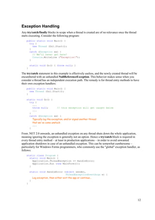 Exception Handling
Any try/catch/finally blocks in scope when a thread is created are of no relevance once the thread
starts executing. Consider the following program:
    public static void Main() {
      try {
        new Thread (Go).Start();
      }
      catch (Exception ex) {
        // We'll never get here!
        Console.WriteLine ("Exception!");
      }

        static void Go() { throw null; }
    }

The try/catch statement in this example is effectively useless, and the newly created thread will be
encumbered with an unhandled NullReferenceException. This behavior makes sense when you
consider a thread has an independent execution path. The remedy is for thread entry methods to have
their own exception handlers:
    public static void Main() {
      new Thread (Go).Start();
    }

    static void Go() {
      try {
        ...
        throw null;           // this exception will get caught below
        ...
      }
      catch (Exception ex) {
        Typically log the exception, and/or signal another thread
        that we've come unstuck
        ...
      }

From .NET 2.0 onwards, an unhandled exception on any thread shuts down the whole application,
meaning ignoring the exception is generally not an option. Hence a try/catch block is required in
every thread entry method – at least in production applications – in order to avoid unwanted
application shutdown in case of an unhandled exception. This can be somewhat cumbersome –
particularly for Windows Forms programmers, who commonly use the "global" exception handler, as
follows:
    static class Program {
      static void Main() {
        Application.ThreadException += HandleError;
        Application.Run (new MainForm());
      }

        static void HandleError (object sender,
                                       ThreadExceptionEventArgs e) {
          Log exception, then either exit the app or continue...
        }
    }




                                                                                                     12
 