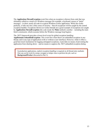 The Application.ThreadException event fires when an exception is thrown from code that was
ultimately called as a result of a Windows message (for example, a keyboard, mouse or "paint"
message) – in short, nearly all code in a typical Windows Forms application. While this works
perfectly, it lulls one into a false sense of security – that all exceptions will be caught by the central
exception handler. Exceptions thrown on worker threads are a good example of exceptions not caught
by Application.ThreadException (the code inside the Main method is another – including the main
form's constructor, which executes before the Windows message loop begins).
The .NET framework provides a lower-level event for global exception handling:
AppDomain.UnhandledException. This event fires when there's an unhandled exception in any
thread, and in any type of application (with or without a user interface). However, while it offers a
good last-resort mechanism for logging untrapped exceptions, it provides no means of preventing the
application from shutting down – and no means to suppress the .NET unhandled exception dialog.


     In production applications, explicit exception handling is required on all thread entry methods.
     One can cut the work by using a wrapper or helper class to perform the job, such as
     BackgroundWorker (discussed in Part 3).




                                                                                                        13
 