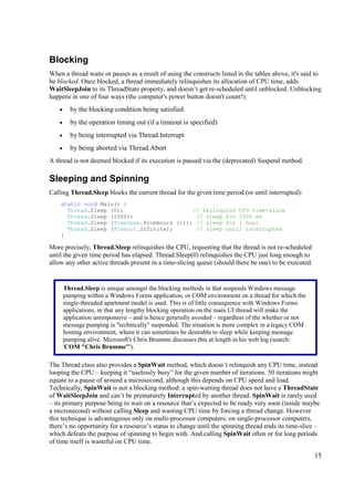 Blocking
When a thread waits or pauses as a result of using the constructs listed in the tables above, it's said to
be blocked. Once blocked, a thread immediately relinquishes its allocation of CPU time, adds
WaitSleepJoin to its ThreadState property, and doesn’t get re-scheduled until unblocked. Unblocking
happens in one of four ways (the computer's power button doesn't count!):
    •     by the blocking condition being satisfied
    •     by the operation timing out (if a timeout is specified)
    •     by being interrupted via Thread.Interrupt
    •     by being aborted via Thread.Abort
A thread is not deemed blocked if its execution is paused via the (deprecated) Suspend method.

Sleeping and Spinning
Calling Thread.Sleep blocks the current thread for the given time period (or until interrupted):
    static void Main() {
      Thread.Sleep (0);                     // relinquish CPU time-slice
      Thread.Sleep (1000);                   // sleep for 1000 ms
      Thread.Sleep (TimeSpan.FromHours (1)); // sleep for 1 hour
      Thread.Sleep (Timeout.Infinite);       // sleep until interrupted
    }

More precisely, Thread.Sleep relinquishes the CPU, requesting that the thread is not re-scheduled
until the given time period has elapsed. Thread.Sleep(0) relinquishes the CPU just long enough to
allow any other active threads present in a time-slicing queue (should there be one) to be executed.


        Thread.Sleep is unique amongst the blocking methods in that suspends Windows message
        pumping within a Windows Forms application, or COM environment on a thread for which the
        single-threaded apartment model is used. This is of little consequence with Windows Forms
        applications, in that any lengthy blocking operation on the main UI thread will make the
        application unresponsive – and is hence generally avoided – regardless of the whether or not
        message pumping is "technically" suspended. The situation is more complex in a legacy COM
        hosting environment, where it can sometimes be desirable to sleep while keeping message
        pumping alive. Microsoft's Chris Brumme discusses this at length in his web log (search:
        'COM "Chris Brumme"').

The Thread class also provides a SpinWait method, which doesn’t relinquish any CPU time, instead
looping the CPU – keeping it “uselessly busy” for the given number of iterations. 50 iterations might
equate to a pause of around a microsecond, although this depends on CPU speed and load.
Technically, SpinWait is not a blocking method: a spin-waiting thread does not have a ThreadState
of WaitSleepJoin and can’t be prematurely Interrupted by another thread. SpinWait is rarely used
– its primary purpose being to wait on a resource that’s expected to be ready very soon (inside maybe
a microsecond) without calling Sleep and wasting CPU time by forcing a thread change. However
this technique is advantageous only on multi-processor computers: on single-processor computers,
there’s no opportunity for a resource’s status to change until the spinning thread ends its time-slice –
which defeats the purpose of spinning to begin with. And calling SpinWait often or for long periods
of time itself is wasteful on CPU time.

                                                                                                       15
 
