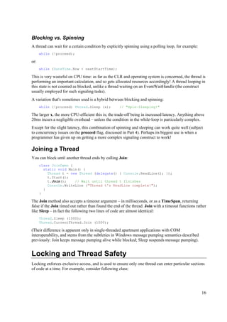 Blocking vs. Spinning
A thread can wait for a certain condition by explicitly spinning using a polling loop, for example:
      while (!proceed);

or:
      while (DateTime.Now < nextStartTime);

This is very wasteful on CPU time: as far as the CLR and operating system is concerned, the thread is
performing an important calculation, and so gets allocated resources accordingly! A thread looping in
this state is not counted as blocked, unlike a thread waiting on an EventWaitHandle (the construct
usually employed for such signaling tasks).
A variation that's sometimes used is a hybrid between blocking and spinning:
      while (!proceed) Thread.Sleep (x);            // "Spin-Sleeping!"

The larger x, the more CPU-efficient this is; the trade-off being in increased latency. Anything above
20ms incurs a negligible overhead – unless the condition in the while-loop is particularly complex.
Except for the slight latency, this combination of spinning and sleeping can work quite well (subject
to concurrency issues on the proceed flag, discussed in Part 4). Perhaps its biggest use is when a
programmer has given up on getting a more complex signaling construct to work!

Joining a Thread
You can block until another thread ends by calling Join:
      class JoinDemo {
        static void Main() {
          Thread t = new Thread (delegate() { Console.ReadLine(); });
          t.Start();
          t.Join();    // Wait until thread t finishes
          Console.WriteLine ("Thread t's ReadLine complete!");
        }
      }

The Join method also accepts a timeout argument – in milliseconds, or as a TimeSpan, returning
false if the Join timed out rather than found the end of the thread. Join with a timeout functions rather
like Sleep – in fact the following two lines of code are almost identical:
      Thread.Sleep (1000);
      Thread.CurrentThread.Join (1000);

(Their difference is apparent only in single-threaded apartment applications with COM
interoperability, and stems from the subtleties in Windows message pumping semantics described
previously: Join keeps message pumping alive while blocked; Sleep suspends message pumping).


Locking and Thread Safety
Locking enforces exclusive access, and is used to ensure only one thread can enter particular sections
of code at a time. For example, consider following class:




                                                                                                      16
 