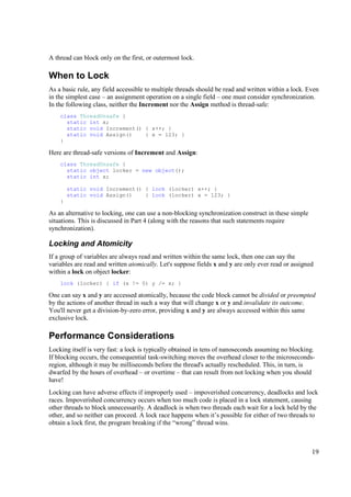 A thread can block only on the first, or outermost lock.

When to Lock
As a basic rule, any field accessible to multiple threads should be read and written within a lock. Even
in the simplest case – an assignment operation on a single field – one must consider synchronization.
In the following class, neither the Increment nor the Assign method is thread-safe:
    class ThreadUnsafe {
      static int x;
      static void Increment() { x++; }
      static void Assign()    { x = 123; }
    }

Here are thread-safe versions of Increment and Assign:
    class ThreadUnsafe {
      static object locker = new object();
      static int x;

        static void Increment() { lock (locker) x++; }
        static void Assign()    { lock (locker) x = 123; }
    }

As an alternative to locking, one can use a non-blocking synchronization construct in these simple
situations. This is discussed in Part 4 (along with the reasons that such statements require
synchronization).

Locking and Atomicity
If a group of variables are always read and written within the same lock, then one can say the
variables are read and written atomically. Let's suppose fields x and y are only ever read or assigned
within a lock on object locker:
    lock (locker) { if (x != 0) y /= x; }

One can say x and y are accessed atomically, because the code block cannot be divided or preempted
by the actions of another thread in such a way that will change x or y and invalidate its outcome.
You'll never get a division-by-zero error, providing x and y are always accessed within this same
exclusive lock.

Performance Considerations
Locking itself is very fast: a lock is typically obtained in tens of nanoseconds assuming no blocking.
If blocking occurs, the consequential task-switching moves the overhead closer to the microseconds-
region, although it may be milliseconds before the thread's actually rescheduled. This, in turn, is
dwarfed by the hours of overhead – or overtime – that can result from not locking when you should
have!
Locking can have adverse effects if improperly used – impoverished concurrency, deadlocks and lock
races. Impoverished concurrency occurs when too much code is placed in a lock statement, causing
other threads to block unnecessarily. A deadlock is when two threads each wait for a lock held by the
other, and so neither can proceed. A lock race happens when it’s possible for either of two threads to
obtain a lock first, the program breaking if the “wrong” thread wins.



                                                                                                     19
 