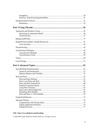 Semaphore ........................................................................................................................ 30
           WaitAny, WaitAll and SignalAndWait ............................................................................ 31
    Synchronization Contexts ........................................................................................................ 32
        Reentrancy ........................................................................................................................ 34

Part 3 Using Threads .......................................................................................... 36
    Apartments and Windows Forms ............................................................................................ 36
        Specifying an Apartment Model ...................................................................................... 36
        Control.Invoke.................................................................................................................. 37
    BackgroundWorker .................................................................................................................. 37
    ReaderWriterLockSlim / ReaderWriterLock ........................................................................... 41
        Lock recursion .................................................................................................................. 44
    Thread Pooling ......................................................................................................................... 45
    Asynchronous Delegates .......................................................................................................... 46
        Asynchronous Methods .................................................................................................... 48
        Asynchronous Events ....................................................................................................... 49
    Timers ...................................................................................................................................... 49
    Local Storage ........................................................................................................................... 51

Part 4 Advanced Topics ...................................................................................... 52
    Non-Blocking Synchronization ............................................................................................... 52
        Atomicity and Interlocked ................................................................................................ 52
        Memory Barriers and Volatility ....................................................................................... 53
    Wait and Pulse ......................................................................................................................... 55
        Wait and Pulse Defined .................................................................................................... 55
        How to use Pulse and Wait .............................................................................................. 58
        Pulse and Wait Generalized ............................................................................................. 60
        Producer/Consumer Queue .............................................................................................. 61
        Using Wait Timeouts ....................................................................................................... 65
        Races and Acknowledgement .......................................................................................... 65
        Simulating Wait Handles ................................................................................................. 69
        Wait and Pulse vs. Wait Handles ..................................................................................... 70
    Suspend and Resume ............................................................................................................... 71
    Aborting Threads ..................................................................................................................... 72
        Complications with Thread.Abort .................................................................................... 73
        Ending Application Domains ........................................................................................... 75
        Ending Processes .............................................................................................................. 77


URI: http://www.albahari.com/threading/
© 2006-2009 Joseph Albahari & O'Reilly Media, Inc. All rights reserved


                                                                                                                                                  2
 