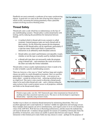 Deadlocks are most commonly a syndrome of too many synchronizing               Get the whole book:
objects. A good rule is to start on the side of having fewer objects on
which to lock, increasing the locking granularity when a plausible             Introducing C#
scenario involving excessive blocking arises.                                  C# Language Basics
                                                                               Creating Types in C#
                                                                               Advanced C# Features
                                                                               Framework Fundamentals
Thread Safety                                                                  Collections
                                                                               LINQ Queries
Thread-safe code is code which has no indeterminacy in the face of             LINQ Operators
any multithreading scenario. Thread-safety is achieved primarily with          LINQ to XML
locking, and by reducing the possibilities for interaction between             Other XML Technologies
                                                                               Disposal & Garbage Collection
threads.                                                                       Streams and I/O
                                                                               Networking
    •     A method which is thread-safe in any scenario is called              Serialization
          reentrant. General-purpose types are rarely thread-safe in           Assemblies
          their entirety, for the following reasons:the development            Reflection & Metadata
                                                                               Threading
          burden in full thread-safety can be significant, particularly if     Asynchronous Methods
          a type has many fields (each field is a potential for                Application Domains
          interaction in an arbitrarily multi-threaded context)                Integrating with Native DLLs
                                                                               Diagnostics
                                                                               Regular Expressions
    •     thread-safety can entail a performance cost (payable, in part,
          whether or not the type is actually used by multiple threads)
    •     a thread-safe type does not necessarily make the program
          using it thread-safe – and sometimes the work involved in
          the latter can make the former redundant.
Thread-safety is hence usually implemented just where it needs to be,
in order to handle a specific multithreading scenario.
There are, however, a few ways to "cheat" and have large and complex
classes run safely in a multi-threaded environment. One is to sacrifice
granularity by wrapping large sections of code – even access to an
entire object – around an exclusive lock – enforcing serialized access
at a high level. This tactic is also crucial in allowing a thread-unsafe
object to be used within thread-safe code – and is valid providing the           http://www.albahari.com/nutshell
same exclusive lock is used to protect access to all properties, methods
and fields on the thread-unsafe object.


        Primitive types aside, very few .NET framework types when instantiated are thread-safe for
        anything more than concurrent read-only access. The onus is on the developer to superimpose
        thread-safety – typically using exclusive locks.


Another way to cheat is to minimize thread interaction by minimizing shared data. This is an
excellent approach and is used implicitly in "stateless" middle-tier application and web page servers.
Since multiple client requests can arrive simultaneously, each request comes in on its own thread (by
virtue of the ASP.NET, Web Services or Remoting architectures), and this means the methods they
call must be thread-safe. A stateless design (popular for reasons of scalability) intrinsically limits the
possibility of interaction, since classes are unable to persist data between each request. Thread
interaction is then limited just to static fields one may choose to create – perhaps for the purposes of

                                                                                                         20
 