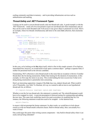 caching commonly used data in memory – and in providing infrastructure services such as
authentication and auditing.

Thread-Safety and .NET Framework Types
Locking can be used to convert thread-unsafe code into thread-safe code. A good example is with the
.NET framework – nearly all of its non-primitive types are not thread safe when instantiated, and yet
they can be used in multi-threaded code if all access to any given object is protected via a lock. Here's
an example, where two threads simultaneously add items to the same List collection, then enumerate
the list:
    class ThreadSafe {
      static List <string> list = new List <string>();

        static void Main() {
          new Thread (AddItems).Start();
          new Thread (AddItems).Start();
        }

        static void AddItems() {
          for (int i = 0; i < 100; i++)
            lock (list)
              list.Add ("Item " + list.Count);

            string[] items;
            lock (list) items = list.ToArray();
            foreach (string s in items) Console.WriteLine (s);
        }
    }

In this case, we're locking on the list object itself, which is fine in this simple scenario. If we had two
interrelated lists, however, we would need to lock upon a common object – perhaps a separate field, if
neither list presented itself as the obvious candidate.
Enumerating .NET collections is also thread-unsafe in the sense that an exception is thrown if another
thread alters the list during enumeration. Rather than locking for the duration of enumeration, in this
example, we first copy the items to an array. This avoids holding the lock excessively if what we're
doing during enumeration is potentially time-consuming.
Here's an interesting supposition: imagine if the List class was, indeed, thread-safe. What would it
solve? Potentially, very little! To illustrate, let's say we wanted to add an item to our hypothetical
thread-safe list, as follows:
    if (!myList.Contains (newItem)) myList.Add (newItem);

Whether or not the list was thread-safe, this statement is certainly not! The whole if statement would
have to be wrapped in a lock – to prevent preemption in between testing for containership and adding
the new item. This same lock would then need to be used everywhere we modified that list. For
instance, the following statement would also need to be wrapped – in the identical lock:
    myList.Clear();

to ensure it did not preempt the former statement. In other words, we would have to lock almost
exactly as with our thread-unsafe collection classes. Built-in thread safety, then, can actually be a
waste of time!
One could argue this point when writing custom components – why build in thread-safety when it can
easily end up being redundant?

                                                                                                         21
 