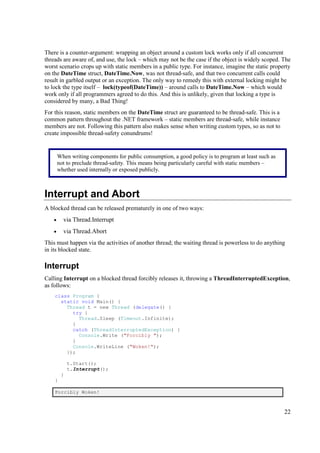 There is a counter-argument: wrapping an object around a custom lock works only if all concurrent
threads are aware of, and use, the lock – which may not be the case if the object is widely scoped. The
worst scenario crops up with static members in a public type. For instance, imagine the static property
on the DateTime struct, DateTime.Now, was not thread-safe, and that two concurrent calls could
result in garbled output or an exception. The only way to remedy this with external locking might be
to lock the type itself – lock(typeof(DateTime)) – around calls to DateTime.Now – which would
work only if all programmers agreed to do this. And this is unlikely, given that locking a type is
considered by many, a Bad Thing!
For this reason, static members on the DateTime struct are guaranteed to be thread-safe. This is a
common pattern throughout the .NET framework – static members are thread-safe, while instance
members are not. Following this pattern also makes sense when writing custom types, so as not to
create impossible thread-safety conundrums!


       When writing components for public consumption, a good policy is to program at least such as
       not to preclude thread-safety. This means being particularly careful with static members –
       whether used internally or exposed publicly.



Interrupt and Abort
A blocked thread can be released prematurely in one of two ways:
   •     via Thread.Interrupt
   •     via Thread.Abort
This must happen via the activities of another thread; the waiting thread is powerless to do anything
in its blocked state.

Interrupt
Calling Interrupt on a blocked thread forcibly releases it, throwing a ThreadInterruptedException,
as follows:
    class Program {
      static void Main() {
        Thread t = new Thread (delegate() {
          try {
            Thread.Sleep (Timeout.Infinite);
          }
          catch (ThreadInterruptedException) {
            Console.Write ("Forcibly ");
          }
          Console.WriteLine ("Woken!");
        });

            t.Start();
            t.Interrupt();
        }
    }

    Forcibly Woken!



                                                                                                      22
 