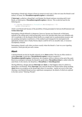Interrupting a thread only releases it from its current (or next) wait: it does not cause the thread to end
(unless, of course, the ThreadInterruptedException is unhandled!)
If Interrupt is called on a thread that’s not blocked, the thread continues executing until it next
blocks, at which point a ThreadInterruptedException is thrown. This avoids the need for the
following test:
    if ((worker.ThreadState & ThreadState.WaitSleepJoin) > 0)
      worker.Interrupt();

which is not thread-safe because of the possibility of being preempted in between the if statement and
worker.Interrupt.
Interrupting a thread arbitrarily is dangerous, however, because any framework or third-party
methods in the calling stack could unexpectedly receive the interrupt rather than your intended code.
All it would take is for the thread to block briefly on a simple lock or synchronization resource, and
any pending interruption would kick in. If the method wasn't designed to be interrupted (with
appropriate cleanup code in finally blocks) objects could be left in an unusable state, or resources
incompletely released.
Interrupting a thread is safe when you know exactly where the thread is. Later we cover signaling
constructs, which provide just such a means.

Abort
A blocked thread can also be forcibly released via its Abort method. This has an effect similar to
calling Interrupt, except that a ThreadAbortException is thrown instead of a
ThreadInterruptedException. Furthermore, the exception will be re-thrown at the end of the catch
block (in an attempt to terminate the thread for good) unless Thread.ResetAbort is called within the
catch block. In the interim, the thread has a ThreadState of AbortRequested.
The big difference, though, between Interrupt and Abort, is what happens when it's called on a
thread that is not blocked. While Interrupt waits until the thread next blocks before doing anything,
Abort throws an exception on the thread right where it's executing – maybe not even in your code.
Aborting a non-blocked thread can have significant consequences, the details of which are explored
in the later section "Aborting Threads".




                                                                                                        23
 
