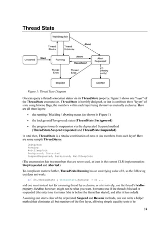 Thread State




    Figure 1: Thread State Diagram

One can query a thread's execution status via its ThreadState property. Figure 1 shows one "layer" of
the ThreadState enumeration. ThreadState is horribly designed, in that it combines three "layers" of
state using bitwise flags, the members within each layer being themselves mutually exclusive. Here
are all three layers:
    •   the running / blocking / aborting status (as shown in Figure 1)
    •   the background/foreground status (ThreadState.Background)
    •   the progress towards suspension via the deprecated Suspend method
        (ThreadState.SuspendRequested and ThreadState.Suspended)
In total then, ThreadState is a bitwise combination of zero or one members from each layer! Here
are some sample ThreadStates:
    Unstarted
    Running
    WaitSleepJoin
    Background, Unstarted
    SuspendRequested, Background, WaitSleepJoin

(The enumeration has two members that are never used, at least in the current CLR implementation:
StopRequested and Aborted.)
To complicate matters further, ThreadState.Running has an underlying value of 0, so the following
test does not work:
    if ((t.ThreadState & ThreadState.Running) > 0) ...

and one must instead test for a running thread by exclusion, or alternatively, use the thread's IsAlive
property. IsAlive, however, might not be what you want. It returns true if the thread's blocked or
suspended (the only time it returns false is before the thread has started, and after it has ended).
Assuming one steers clear of the deprecated Suspend and Resume methods, one can write a helper
method that eliminates all but members of the first layer, allowing simple equality tests to be

                                                                                                      24
 