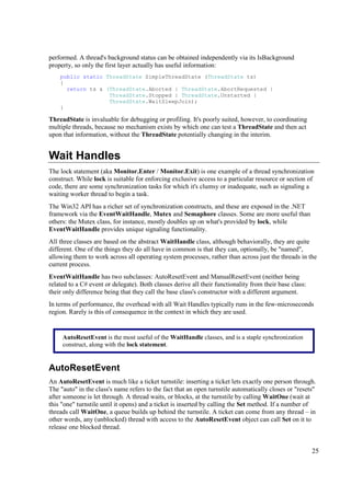 performed. A thread's background status can be obtained independently via its IsBackground
property, so only the first layer actually has useful information:
    public static ThreadState SimpleThreadState (ThreadState ts)
    {
      return ts & (ThreadState.Aborted | ThreadState.AbortRequested |
                   ThreadState.Stopped | ThreadState.Unstarted |
                   ThreadState.WaitSleepJoin);
    }

ThreadState is invaluable for debugging or profiling. It's poorly suited, however, to coordinating
multiple threads, because no mechanism exists by which one can test a ThreadState and then act
upon that information, without the ThreadState potentially changing in the interim.


Wait Handles
The lock statement (aka Monitor.Enter / Monitor.Exit) is one example of a thread synchronization
construct. While lock is suitable for enforcing exclusive access to a particular resource or section of
code, there are some synchronization tasks for which it's clumsy or inadequate, such as signaling a
waiting worker thread to begin a task.
The Win32 API has a richer set of synchronization constructs, and these are exposed in the .NET
framework via the EventWaitHandle, Mutex and Semaphore classes. Some are more useful than
others: the Mutex class, for instance, mostly doubles up on what's provided by lock, while
EventWaitHandle provides unique signaling functionality.
All three classes are based on the abstract WaitHandle class, although behaviorally, they are quite
different. One of the things they do all have in common is that they can, optionally, be "named",
allowing them to work across all operating system processes, rather than across just the threads in the
current process.
EventWaitHandle has two subclasses: AutoResetEvent and ManualResetEvent (neither being
related to a C# event or delegate). Both classes derive all their functionality from their base class:
their only difference being that they call the base class's constructor with a different argument.
In terms of performance, the overhead with all Wait Handles typically runs in the few-microseconds
region. Rarely is this of consequence in the context in which they are used.


     AutoResetEvent is the most useful of the WaitHandle classes, and is a staple synchronization
     construct, along with the lock statement.


AutoResetEvent
An AutoResetEvent is much like a ticket turnstile: inserting a ticket lets exactly one person through.
The "auto" in the class's name refers to the fact that an open turnstile automatically closes or "resets"
after someone is let through. A thread waits, or blocks, at the turnstile by calling WaitOne (wait at
this "one" turnstile until it opens) and a ticket is inserted by calling the Set method. If a number of
threads call WaitOne, a queue builds up behind the turnstile. A ticket can come from any thread – in
other words, any (unblocked) thread with access to the AutoResetEvent object can call Set on it to
release one blocked thread.


                                                                                                         25
 