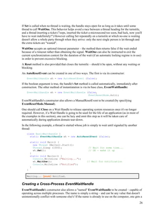 If Set is called when no thread is waiting, the handle stays open for as long as it takes until some
thread to call WaitOne. This behavior helps avoid a race between a thread heading for the turnstile,
and a thread inserting a ticket ("oops, inserted the ticket a microsecond too soon, bad luck, now you'll
have to wait indefinitely!") However calling Set repeatedly on a turnstile at which no-one is waiting
doesn't allow a whole party through when they arrive: only the next single person is let through and
the extra tickets are "wasted".
WaitOne accepts an optional timeout parameter – the method then returns false if the wait ended
because of a timeout rather than obtaining the signal. WaitOne can also be instructed to exit the
current synchronization context for the duration of the wait (if an automatic locking regime is in use)
in order to prevent excessive blocking.
A Reset method is also provided that closes the turnstile – should it be open, without any waiting or
blocking.
An AutoResetEvent can be created in one of two ways. The first is via its constructor:
    EventWaitHandle wh = new AutoResetEvent (false);

If the boolean argument is true, the handle's Set method is called automatically, immediately after
construction. The other method of instantiatation is via its base class, EventWaitHandle:
    EventWaitHandle wh = new EventWaitHandle (false,
                                              EventResetMode.Auto);

EventWaitHandle's constructor also allows a ManualResetEvent to be created (by specifying
EventResetMode.Manual).
One should call Close on a Wait Handle to release operating system resources once it's no longer
required. However, if a Wait Handle is going to be used for the life of an application (as in most of
the examples in this section), one can be lazy and omit this step as it will be taken care of
automatically during application domain tear-down.
In the following example, a thread is started whose job is simply to wait until signaled by another
thread:
    class BasicWaitHandle {
      static EventWaitHandle wh = new AutoResetEvent (false);

        static void Main() {
          new Thread (Waiter).Start();
          Thread.Sleep (1000);                           // Wait for some time...
          wh.Set();                                      // OK - wake it up
        }
        static void Waiter() {
          Console.WriteLine ("Waiting...");
          wh.WaitOne();                                 // Wait for notification
          Console.WriteLine ("Notified");
        }
    }

    Waiting... (pause) Notified.


Creating a Cross-Process EventWaitHandle
EventWaitHandle's constructor also allows a "named" EventWaitHandle to be created – capable of
operating across multiple processes. The name is simply a string – and can be any value that doesn't
unintentionally conflict with someone else's! If the name is already in use on the computer, one gets a

                                                                                                        26
 