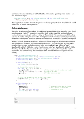 reference to the same underlying EventWaitHandle, otherwise the operating system creates a new
one. Here's an example:
    EventWaitHandle wh = new EventWaitHandle (false, EventResetMode.Auto,
      "MyCompany.MyApp.SomeName");

If two applications each ran this code, they would be able to signal each other: the wait handle would
work across all threads in both processes.

Acknowledgement
Supposing we wish to perform tasks in the background without the overhead of creating a new thread
each time we get a task. We can achieve this with a single worker thread that continually loops –
waiting for a task, executing it, and then waiting for the next task. This is a common multithreading
scenario. As well as cutting the overhead in creating threads, task execution is serialized, eliminating
the potential for unwanted interaction between multiple workers and excessive resource consumption.
We have to decide what to do, however, if the worker's already busy with previous task when a new
task comes along. Suppose in this situation we choose to block the caller until the previous task is
complete. Such a system can be implemented using two AutoResetEvent objects: a "ready"
AutoResetEvent that's Set by the worker when it's ready, and a "go" AutoResetEvent that's Set by
the calling thread when there's a new task. In the example below, a simple string field is used to
describe the task (declared using the volatile keyword to ensure both threads always see the same
version):
    class AcknowledgedWaitHandle {
      static EventWaitHandle ready = new AutoResetEvent (false);
      static EventWaitHandle go = new AutoResetEvent (false);
      static volatile string task;

        static void Main() {
          new Thread (Work).Start();

            // Signal the worker 5 times
            for (int i = 1; i <= 5; i++) {
              ready.WaitOne();                      // First wait until worker is ready
              task = "a".PadRight (i, 'h');         // Assign a task
              go.Set();                             // Tell worker to go!
            }

            // Tell the worker to end using a null-task
            ready.WaitOne(); task = null; go.Set();
        }

        static void Work() {
          while (true) {
            ready.Set();                                    // Indicate that we're ready
            go.WaitOne();                                   // Wait to be kicked off...
            if (task == null) return;                       // Gracefully exit
            Console.WriteLine (task);
          }
        }
    }

    ah
    ahh
    ahhh
    ahhhh



                                                                                                     27
 