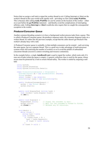 Notice that we assign a null task to signal the worker thread to exit. Calling Interrupt or Abort on the
worker's thread in this case would work equally well – providing we first called ready.WaitOne.
This is because after calling ready.WaitOne we can be certain on the location of the worker – either
on or just before the go.WaitOne statement – and thereby avoid the complications of interrupting
arbitrary code. Calling Interrupt or Abort would also also require that we caught the consequential
exception in the worker.

Producer/Consumer Queue
Another common threading scenario is to have a background worker process tasks from a queue. This
is called a Producer/Consumer queue: the producer enqueues tasks; the consumer dequeues tasks on a
worker thread. It's rather like the previous example, except that the caller doesn't get blocked if the
worker's already busy with a task.
A Producer/Consumer queue is scaleable, in that multiple consumers can be created – each servicing
the same queue, but on a separate thread. This is a good way to take advantage of multi-processor
systems while still restricting the number of workers so as to avoid the pitfalls of unbounded
concurrent threads (excessive context switching and resource contention).
In the example below, a single AutoResetEvent is used to signal the worker, which waits only if it
runs out of tasks (when the queue is empty). A generic collection class is used for the queue, whose
access must be protected by a lock to ensure thread-safety. The worker is ended by enqueing a null
task:
    using System;
    using System.Threading;
    using System.Collections.Generic;

    class ProducerConsumerQueue : IDisposable {
      EventWaitHandle wh = new AutoResetEvent (false);
      Thread worker;
      object locker = new object();
      Queue<string> tasks = new Queue<string>();

      public ProducerConsumerQueue() {
        worker = new Thread (Work);
        worker.Start();
      }

      public void EnqueueTask (string task) {
        lock (locker) tasks.Enqueue (task);
        wh.Set();
      }

      public void Dispose() {
        EnqueueTask (null);             // Signal the consumer to exit.
        worker.Join();                  // Wait for the consumer's thread to finish.
        wh.Close();                     // Release any OS resources.
      }

      void Work() {
        while (true) {
          string task = null;
          lock (locker)
            if (tasks.Count > 0) {
              task = tasks.Dequeue();
              if (task == null) return;
            }
          if (task != null) {

                                                                                                       28
 