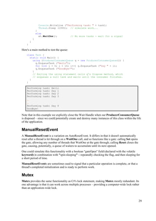 Console.WriteLine ("Performing task: " + task);
                  Thread.Sleep (1000); // simulate work...
                }
                else
                  wh.WaitOne();           // No more tasks - wait for a signal
            }
        }
    }

Here's a main method to test the queue:
    class Test {
      static void Main() {
        using (ProducerConsumerQueue q = new ProducerConsumerQueue()) {
          q.EnqueueTask ("Hello");
          for (int i = 0; i < 10; i++) q.EnqueueTask ("Say " + i);
          q.EnqueueTask ("Goodbye!");
        }
        // Exiting the using statement calls q's Dispose method, which
        // enqueues a null task and waits until the consumer finishes.
      }
    }

    Performing      task:   Hello
    Performing      task:   Say 1
    Performing      task:   Say 2
    Performing      task:   Say 3
    ...
    ...
    Performing      task: Say 9
    Goodbye!

Note that in this example we explicitly close the Wait Handle when our ProducerConsumerQueue
is disposed – since we could potentially create and destroy many instances of this class within the life
of the application.

ManualResetEvent
A ManualResetEvent is a variation on AutoResetEvent. It differs in that it doesn't automatically
reset after a thread is let through on a WaitOne call, and so functions like a gate: calling Set opens
the gate, allowing any number of threads that WaitOne at the gate through; calling Reset closes the
gate, causing, potentially, a queue of waiters to accumulate until its next opened.
One could simulate this functionality with a boolean "gateOpen" field (declared with the volatile
keyword) in combination with "spin-sleeping" – repeatedly checking the flag, and then sleeping for
a short period of time.
ManualResetEvents are sometimes used to signal that a particular operation is complete, or that a
thread's completed initialization and is ready to perform work.

Mutex
Mutex provides the same functionality as C#'s lock statement, making Mutex mostly redundant. Its
one advantage is that it can work across multiple processes – providing a computer-wide lock rather
than an application-wide lock.



                                                                                                         29
 