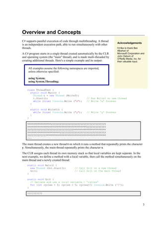 Overview and Concepts
C# supports parallel execution of code through multithreading. A thread
                                                                               Acknowledgements
is an independent execution path, able to run simultaneously with other
threads.                                                                       I'd like to thank Ben
                                                                               Albahari of
A C# program starts in a single thread created automatically by the CLR        Microsoft Corporation and
and operating system (the "main" thread), and is made multi-threaded by        John Osborn of
                                                                               O'Reilly Media, Inc. for
creating additional threads. Here's a simple example and its output:           their valuable input.

     All examples assume the following namespaces are imported,
     unless otherwise specified:

     using System;
     using System.Threading;

    class ThreadTest {
      static void Main() {
        Thread t = new Thread (WriteY);
        t.Start();                                    // Run WriteY on new thread
        while (true) Console.Write ("x");             // Write 'x' forever
      }

        static void WriteY() {
          while (true) Console.Write ("y");           // Write 'y' forever
        }
    }

    xxxxxxxxxxxxxxxxyyyyyyyyyyyyyyyyyyyyyyyyyyyyyyyyyyyyy
    xxxxxxxxxxxxxxxxxxxxxxxxxxxxxxxxxxxxxxxxyyyyyyyyyyyyy
    yyyyyyyyyyyyyyyyyyyyyyyyyyyyyyyxxxxxxxxxxxxxxxxxxxxxx
    xxxxxxxxxxxxxxxxxxxxxxyyyyyyyyyyyyyyyyyyyyyyyyyyyyyyy
    yyyyyyyyyyyyyxxxxxxxxxxxxxxxxxxxxxxxxxxxxxxxxxxxxxxxx
    ...

The main thread creates a new thread t on which it runs a method that repeatedly prints the character
y. Simultaneously, the main thread repeatedly prints the character x.
The CLR assigns each thread its own memory stack so that local variables are kept separate. In the
next example, we define a method with a local variable, then call the method simultaneously on the
main thread and a newly created thread:
    static void Main() {
      new Thread (Go).Start();              // Call Go() on a new thread
      Go();                                 // Call Go() on the main thread
    }

    static void Go() {
      // Declare and use a local variable - 'cycles'
      for (int cycles = 0; cycles < 5; cycles++) Console.Write ('?');
    }

    ??????????



                                                                                                        3
 