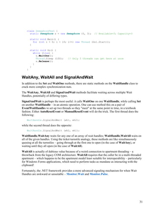 class SemaphoreTest {
      static Semaphore s = new Semaphore (3, 3);             // Available=3; Capacity=3

        static void Main() {
          for (int i = 0; i < 10; i++) new Thread (Go).Start();
        }

        static void Go() {
          while (true) {
            s.WaitOne();
            Thread.Sleep (100);        // Only 3 threads can get here at once
            s.Release();
          }
        }
    }


WaitAny, WaitAll and SignalAndWait
In addition to the Set and WaitOne methods, there are static methods on the WaitHandle class to
crack more complex synchronization nuts.
The WaitAny, WaitAll and SignalAndWait methods facilitate waiting across multiple Wait
Handles, potentially of differing types.
SignalAndWait is perhaps the most useful: it calls WaitOne on one WaitHandle, while calling Set
on another WaitHandle – in an atomic operation. One can use method this on a pair of
EventWaitHandles to set up two threads so they "meet" at the same point in time, in a textbook
fashion. Either AutoResetEvent or ManualResetEvent will do the trick. The first thread does the
following:
    WaitHandle.SignalAndWait (wh1, wh2);

while the second thread does the opposite:
    WaitHandle.SignalAndWait (wh2, wh1);

WaitHandle.WaitAny waits for any one of an array of wait handles; WaitHandle.WaitAll waits on
all of the given handles. Using the ticket turnstile analogy, these methods are like simultaneously
queuing at all the turnstiles – going through at the first one to open (in the case of WaitAny), or
waiting until they all open (in the case of WaitAll).
WaitAll is actually of dubious value because of a weird connection to apartment threading – a
throwback from the legacy COM architecture. WaitAll requires that the caller be in a multi-threaded
apartment – which happens to be the apartment model least suitable for interoperability – particularly
for Windows Forms applications, which need to perform tasks as mundane as interacting with the
clipboard!
Fortunately, the .NET framework provides a more advanced signaling mechanism for when Wait
Handles are awkward or unsuitable – Monitor.Wait and Monitor.Pulse.




                                                                                                    31
 