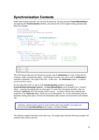 Synchronization Contexts
Rather than locking manually, one can lock declaratively. By deriving from ContextBoundObject
and applying the Synchronization attribute, one instructs the CLR to apply locking automatically.
Here's an example:
    using System;
    using System.Threading;
    using System.Runtime.Remoting.Contexts;

    [Synchronization]
    public class AutoLock : ContextBoundObject {
      public void Demo() {
        Console.Write ("Start...");
        Thread.Sleep (1000);           // We can't be preempted here
        Console.WriteLine ("end");     // thanks to automatic locking!
      }
    }

    public class Test {
      public static void Main() {
        AutoLock safeInstance = new AutoLock();
        new Thread (safeInstance.Demo).Start();                  // Call the Demo
        new Thread (safeInstance.Demo).Start();                  // method 3 times
        safeInstance.Demo();                                     // concurrently.
      }
    }

    Start... end
    Start... end
    Start... end

The CLR ensures that only one thread can execute code in safeInstance at a time. It does this by
creating a single synchronizing object – and locking it around every call to each of safeInstance's
methods or properties. The scope of the lock – in this case – the safeInstance object – is called a
synchronization context.
So, how does this work? A clue is in the Synchronization attribute's namespace:
System.Runtime.Remoting.Contexts. A ContextBoundObject can be thought of as a "remote"
object – meaning all method calls are intercepted. To make this interception possible, when we
instantiate AutoLock, the CLR actually returns a proxy – an object with the same methods and
properties of an AutoLock object, which acts as an intermediary. It's via this intermediary that the
automatic locking takes place. Overall, the interception adds around a microsecond to each method
call.


     Automatic synchronization cannot be used to protect static type members, nor classes not
     derived from ContextBoundObject (for instance, a Windows Form).



The locking is applied internally in the same way. You might expect that the following example will
yield the same result as the last:




                                                                                                       32
 