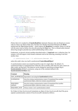 [Synchronization]
    public class AutoLock : ContextBoundObject {
      public void Demo() {
        Console.Write ("Start...");
        Thread.Sleep (1000);
        Console.WriteLine ("end");
      }

        public void Test() {
          new Thread (Demo).Start();
          new Thread (Demo).Start();
          new Thread (Demo).Start();
          Console.ReadLine();
        }

        public static void Main() {
          new AutoLock().Test();
        }
    }

(Notice that we've sneaked in a Console.ReadLine statement). Because only one thread can execute
code at a time in an object of this class, the three new threads will remain blocked at the Demo
method until the Test method finishes – which requires the ReadLine to complete. Hence we end up
with the same result as before, but only after pressing the Enter key. This is a thread-safety hammer
almost big enough to preclude any useful multithreading within a class!
Furthermore, we haven't solved a problem described earlier: if AutoLock were a collection class, for
instance, we'd still require a lock around a statement such as the following, assuming it ran from
another class:
    if (safeInstance.Count > 0) safeInstance.RemoveAt (0);

unless this code's class was itself a synchronized ContextBoundObject!
A synchronization context can extend beyond the scope of a single object. By default, if a
synchronized object is instantiated from within the code of another, both share the same context (in
other words, one big lock!) This behavior can be changed by specifying an integer flag in
Synchronization attribute's constructor, using one of the constants defined in the
SynchronizationAttribute class:

Constant              Meaning
NOT_SUPPORTED Equivalent to not using the Synchronized attribute
SUPPORTED             Joins the existing synchronization context if instantiated from another
                      synchronized object, otherwise remains unsynchronized
REQUIRED              Joins the existing synchronization context if instantiated from another
(default)             synchronized object, otherwise creates a new context
REQUIRES_NEW          Always creates a new synchronization context

So if object of class SynchronizedA instantiates an object of class SynchronizedB, they'll be given
separate synchronization contexts if SynchronizedB is declared as follows:




                                                                                                       33
 