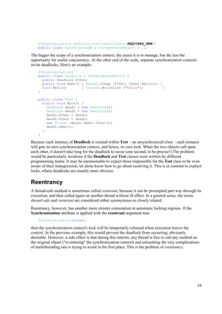 [Synchronization (SynchronizationAttribute.REQUIRES_NEW)]
    public class SynchronizedB : ContextBoundObject { ...

The bigger the scope of a synchronization context, the easier it is to manage, but the less the
opportunity for useful concurrency. At the other end of the scale, separate synchronization contexts
invite deadlocks. Here's an example:
    [Synchronization]
    public class Deadlock : ContextBoundObject {
      public DeadLock Other;
      public void Demo() { Thread.Sleep (1000); Other.Hello(); }
      void Hello()       { Console.WriteLine ("hello");          }
    }

    public class Test {
      static void Main() {
        Deadlock dead1 = new Deadlock();
        Deadlock dead2 = new Deadlock();
        dead1.Other = dead2;
        dead2.Other = dead1;
        new Thread (dead1.Demo).Start();
        dead2.Demo();
      }
    }

Because each instance of Deadlock is created within Test – an unsynchronized class – each instance
will gets its own synchronization context, and hence, its own lock. When the two objects call upon
each other, it doesn't take long for the deadlock to occur (one second, to be precise!) The problem
would be particularly insidious if the Deadlock and Test classes were written by different
programming teams. It may be unreasonable to expect those responsible for the Test class to be even
aware of their transgression, let alone know how to go about resolving it. This is in contrast to explicit
locks, where deadlocks are usually more obvious.

Reentrancy
A thread-safe method is sometimes called reentrant, because it can be preempted part way through its
execution, and then called again on another thread without ill effect. In a general sense, the terms
thread-safe and reentrant are considered either synonymous or closely related.
Reentrancy, however, has another more sinister connotation in automatic locking regimes. If the
Synchronization attribute is applied with the reentrant argument true:
    [Synchronization(true)]

then the synchronization context's lock will be temporarily released when execution leaves the
context. In the previous example, this would prevent the deadlock from occurring; obviously
desirable. However, a side effect is that during this interim, any thread is free to call any method on
the original object ("re-entering" the synchronization context) and unleashing the very complications
of multithreading one is trying to avoid in the first place. This is the problem of reentrancy.




                                                                                                       34
 
