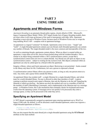 PART 3
                                 USING THREADS

Apartments and Windows Forms
Apartment threading is an automatic thread-safety regime, closely allied to COM – Microsoft's
legacy Component Object Model. While .NET largely breaks free of legacy threading models, there
are times when it still crops up because of the need to interoperate with older APIs. Apartment
threading is most relevant to Windows Forms, because much of Windows Forms uses or wraps the
long-standing Win32 API – complete with its apartment heritage.
An apartment is a logical "container" for threads. Apartments come in two sizes – "single" and
"multi". A single-threaded apartment contains just one thread; multi-threaded apartments can contain
any number of threads. The single-threaded model is the more common and interoperable of the two.
As well as containing threads, apartments contain objects. When an object is created within an
apartment, it stays there all its life, forever house-bound along with the resident thread(s). This is
similar to an object being contained within a .NET synchronization context, except that a
synchronization context does not own or contain threads. Any thread can call upon an object in any
synchronization context – subject to waiting for the exclusive lock. But objects contained within an
apartment can only be called upon by a thread within the apartment.
Imagine a library, where each book represents an object. Borrowing is not permitted – books created
in the library stay there for life. Furthermore, let's use a person to represent a thread.
A synchronization context library allows any person to enter, as long as only one person enters at a
time. Any more, and a queue forms outside the library.
An apartment library has resident staff – a single librarian for a single-threaded library, and whole
team for a multi-threaded library. No-one is allowed in other than members of staff – a patron
wanting to perform research must signal a librarian, then ask the librarian to do the job! Signaling the
librarian is called marshalling – the patron marshals the method call over to a member of staff (or,
the member of staff!) Marshalling is automatic, and is implemented at the librarian-end via a message
pump – in Windows Forms, this is the mechanism that constantly checks for keyboard and mouse
events from the operating system. If messages arrive too quickly to be processed, they enter a
message queue, so they can be processed in the order they arrive.

Specifying an Apartment Model
A .NET thread is automatically assigned an apartment upon entering apartment-savvy Win32 or
legacy COM code. By default, it will be allocated a multi-threaded apartment, unless one requests a
single-threaded apartment as follows:
    Thread t = new Thread (...);
    t.SetApartmentState (ApartmentState.STA);

One can also request that the main thread join a single-threaded apartment using the STAThread
attribute on the main method:




                                                                                                         36
 